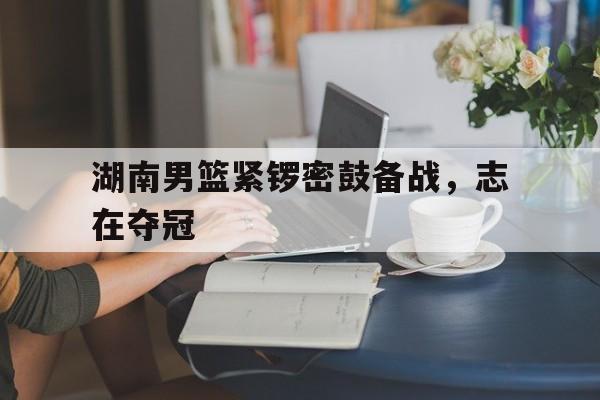 湖南男篮紧锣密鼓备战，志在夺冠