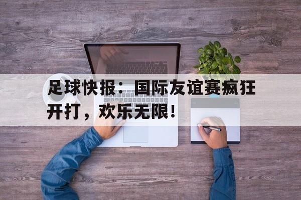 包含足球快报：国际友谊赛疯狂开打，欢乐无限！的词条