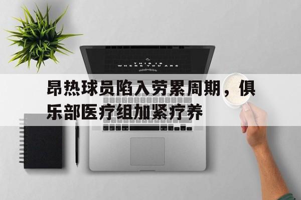 手机APP-昂热球员陷入劳累周期，俱乐部医疗组加紧疗养的简单介绍